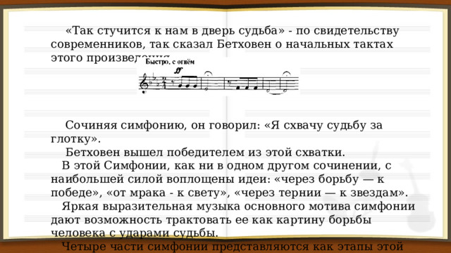  «Так стучится к нам в дверь судьба» - по свидетельству современников, так сказал Бетховен о начальных тактах этого произведения.  Сочиняя симфонию, он говорил: «Я схвачу судьбу за глотку».  Бетховен вышел победителем из этой схватки.  В этой Симфонии, как ни в одном другом сочинении, с наибольшей силой воплощены идеи: «через борьбу — к победе», «от мрака - к свету», «через тернии — к звездам».  Яркая выразительная музыка основного мотива симфонии дают возможность трактовать ее как картину борьбы человека с ударами судьбы.  Четыре части симфонии представляются как этапы этой борьбы. 