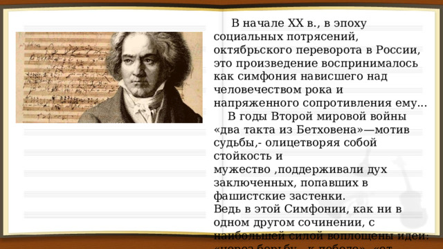  В начале XX в., в эпоху социальных потрясений, октябрьского переворота в России, это произведение воспринималось как симфония нависшего над человечеством рока и напряженного сопротивления ему...  В годы Второй мировой войны «два такта из Бетховена»—мотив судьбы,- олицетворяя собой стойкость и мужество ,поддерживали дух заключенных, попавших в фашистские застенки. Ведь в этой Симфонии, как ни в одном другом сочинении, с наибольшей силой воплощены идеи: «через борьбу—к победе», «от мрака-к свету», «через тернии-к звездам». 