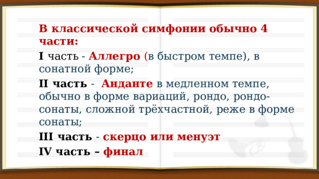 В классической симфонии обычно 4 части: I часть - Аллегро ( в быстром темпе), в сонатной форме; II часть - Анданте в медленном темпе, обычно в форме вариаций, рондо, рондо-сонаты, сложной трёхчастной, реже в форме сонаты; III часть - скерцо или менуэт IV часть – финал 