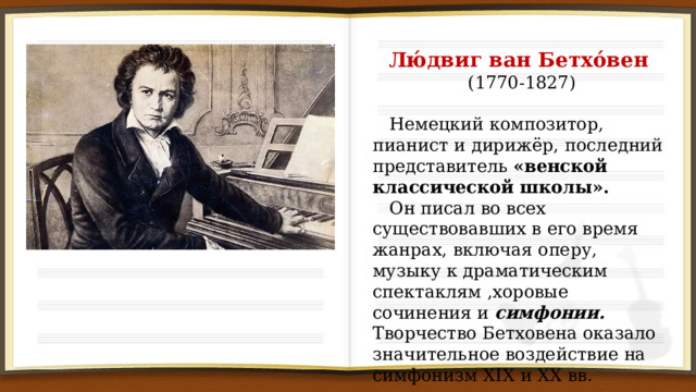Лю́двиг ван Бетхо́вен (1770-1827)  Немецкий композитор, пианист и дирижёр, последний представитель «венской классической школы».  Он писал во всех существовавших в его время жанрах, включая оперу, музыку к драматическим спектаклям ,хоровые сочинения и симфонии. Творчество Бетховена оказало значительное воздействие на симфонизм XIX и XX вв. 
