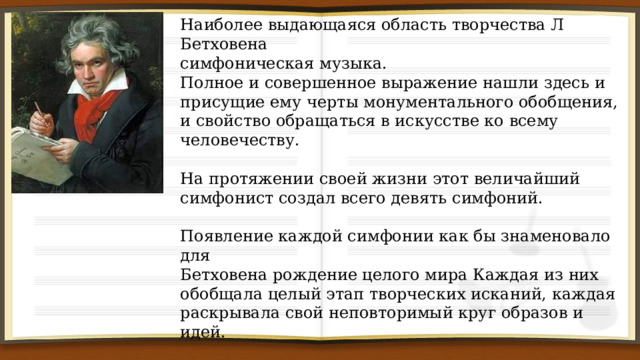 Наиболее выдающаяся область творчества Л Бетховена симфоническая музыка. Полное и совершенное выражение нашли здесь и присущие ему черты монументального обобщения, и свойство обращаться в искусстве ко всему человечеству. На протяжении своей жизни этот величайший симфонист создал всего девять симфоний. Появление каждой симфонии как бы знаменовало для Бетховена рождение целого мира Каждая из них обобщала целый этап творческих исканий, каждая раскрывала свой неповторимый круг образов и идей. Каждая его симфония занимает выдающееся место в мировом музыкальном творчестве! 