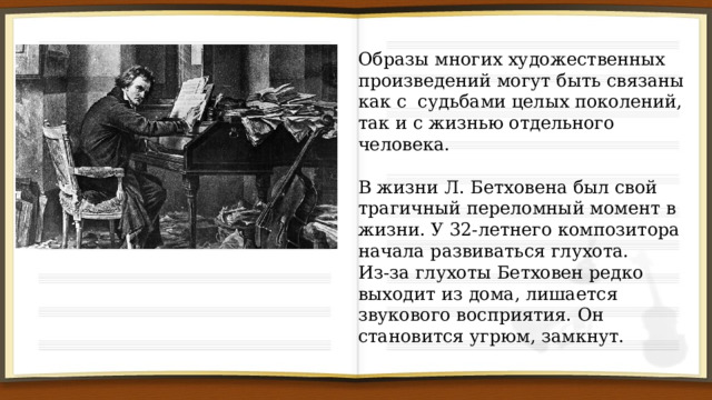 Образы многих художественных произведений могут быть связаны как с судьбами целых поколений, так и с жизнью отдельного человека. В жизни Л. Бетховена был свой трагичный переломный момент в жизни. У 32-летнего композитора начала развиваться глухота. Из-за глухоты Бетховен редко выходит из дома, лишается звукового восприятия. Он становится угрюм, замкнут. 