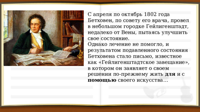 С апреля по октябрь 1802 года Бетховен, по совету его врача, провел в небольшом городке Гейлигенштадт, недалеко от Вены, пытаясь улучшить свое состояние. Однако лечение не помогло, и результатом подавленного состояния Бетховена стало письмо, известное как «Гейлигенштадтское завещание», в котором он заявляет о своем решении по-прежнему жить для и с помощью своего искусства… 