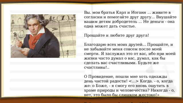 Вы. мои братья Карл и Иоганн ... живите в согласии и помогайте друг другу... Внушайте вашим детям добродетель ... Не деньги - она одна может дать счастье. Прощайте и любите друг друга! Благодарю всех моих друзей... Прощайте, и не забывайте меня совсем после моей смерти. Я заслужил это от вас, ибо при моей жизни часто думал о вас, думал, как бы сделать вас счастливыми. Будьте же счастливы!.. О Провидение, пошли мне хоть однажды день чистой радости!  Когда. - о, когда же: о Боже, - я смогу его вновь ощутить в храме природы и человечества? Никогда - о, нет, это было бы слишком жестоко!» Гейлигенштадт. 6 октября 1802 г. 