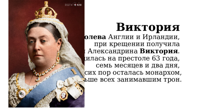 Виктория    –  королева  Англии и Ирландии,  при крещении получила  имя Александрина  Виктория .  Находилась на престоле 63 года,  семь месяцев и два дня,  до сих пор осталась монархом,  дольше всех занимавшим трон. 