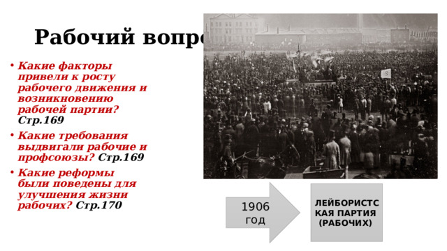 Рабочий вопрос Какие факторы привели к росту рабочего движения и возникновению рабочей партии? Стр.169 Какие требования выдвигали рабочие и профсоюзы? Стр.169 Какие реформы были поведены для улучшения жизни рабочих? Стр.170 1906 год ЛЕЙБОРИСТСКАЯ ПАРТИЯ (РАБОЧИХ) 