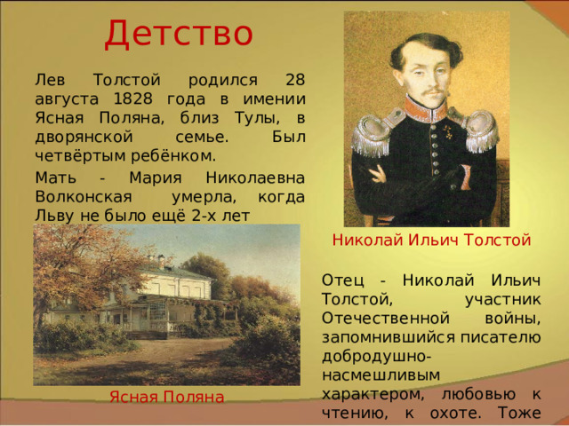 Детство Лев Толстой родился 28 августа 1828 года в имении Ясная Поляна, близ Тулы, в дворянской семье. Был четвёртым ребёнком. Мать - Мария Николаевна Волконская умерла, когда Льву не было ещё 2-х лет Николай Ильич Толстой Отец - Николай Ильич Толстой, участник Отечественной войны, запомнившийся писателю добродушно-насмешливым характером, любовью к чтению, к охоте. Тоже умер рано. Ясная Поляна 