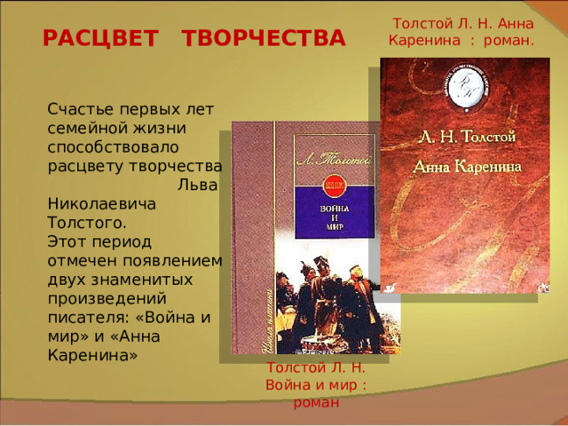 Толстой Л. Н. Анна Каренина : роман. РАСЦВЕТ ТВОРЧЕСТВА Счастье первых лет семейной жизни способствовало расцвету творчества Льва Николаевича Толстого. Этот период отмечен появлением двух знаменитых произведений писателя: «Война и мир» и «Анна Каренина»   Толстой Л. Н. Война и мир : роман 