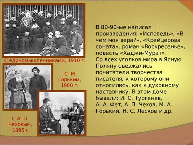 В 80-90-ые написал произведения: «Исповедь», «В чем моя вера?», «Крейцерова соната», роман «Воскресенье», повесть «Хаджи-Мурат». Со всех уголков мира в Ясную Поляну съезжались почитатели творчества писателя, к которому они относились, как к духовному наставнику. В этом доме бывали: И. С. Тургенев, А. А. Фет, А. П. Чехов, М. А. Горький, Н. С. Лесков и др. С единомышленниками, 1910 г. С М. Горьким, 1900 г. С А. П. Чеховым,  1895 г. 