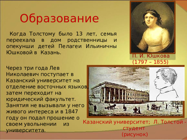 Образование  Когда Толстому было 13 лет, семья переехала в дом родственницы и опекунши детей Пелагеи Ильиничны Юшковой в Казань. П. И. Юшкова (1797 – 1855) Через три года Лев Николаевич поступает в Казанский университет на отделение восточных языков, затем переходит на юридический факультет. Занятия не вызывали у него живого интереса и в 1847 году он подал прошение о своем увольнении из университета. Казанский университет; Л. Толстой - студент (рисунок) 