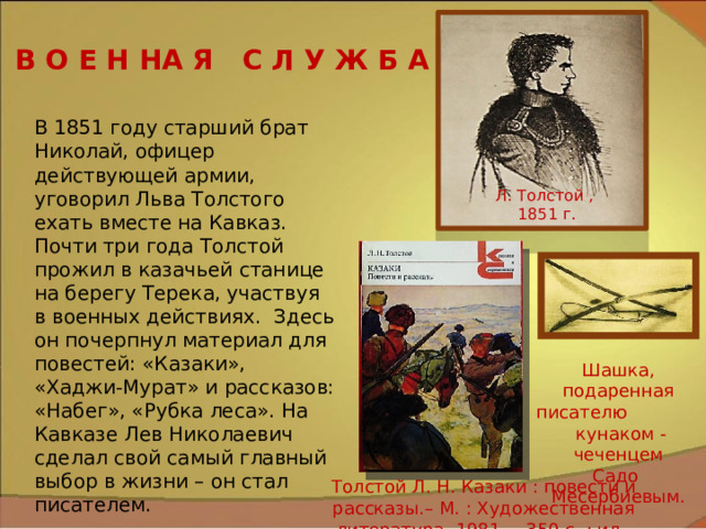 В О Е Н НА Я С Л У Ж Б А В 1851 году старший брат Николай, офицер действующей армии, уговорил Льва Толстого ехать вместе на Кавказ. Почти три года Толстой прожил в казачьей станице на берегу Терека, участвуя в военных действиях. Здесь он почерпнул материал для повестей: «Казаки», «Хаджи-Мурат» и рассказов: «Набег», «Рубка леса». На Кавказе Лев Николаевич сделал свой самый главный выбор в жизни – он стал писателем. Л. Толстой ,  1851 г. Шашка, подаренная писателю кунаком -чеченцем Садо Месербиевым. Толстой Л. Н. Казаки : повести и рассказы.– М. : Художественная литература, 1981. – 350 с. : ил. 