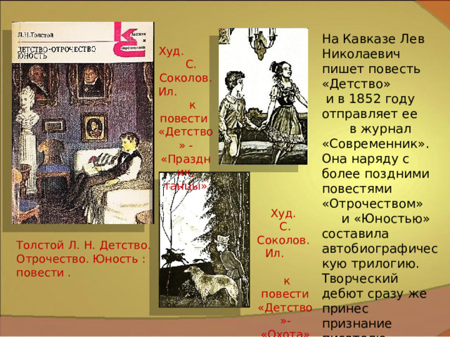 На Кавказе Лев Николаевич пишет повесть «Детство» и в 1852 году отправляет ее в журнал «Современник». Она наряду с более поздними повестями «Отрочеством» и «Юностью» составила автобиографическую трилогию. Творческий дебют сразу же принес признание писателю. Худ. С. Соколов. Ил. к повести «Детство» - «Праздник, танцы» Худ. С. Соколов. Ил.  к повести «Детство»- «Охота» Толстой Л. Н. Детство. Отрочество. Юность : повести . 7 