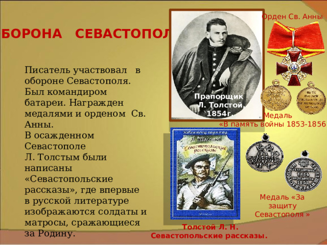 Орден Св. Анны ОБОРОНА СЕВАСТОПОЛЯ Писатель участвовал в обороне Севастополя. Был командиром батареи. Награжден медалями и орденом Св. Анны. В осажденном Севастополе Л. Толстым были написаны «Севастопольские рассказы», где впервые в русской литературе изображаются солдаты и матросы, сражающиеся за Родину. Прапорщик Л. Толстой, 1854г. Медаль  «В память войны 1853-1856 г.» Медаль «За защиту Севастополя » Толстой Л. Н. Севастопольские рассказы. 
