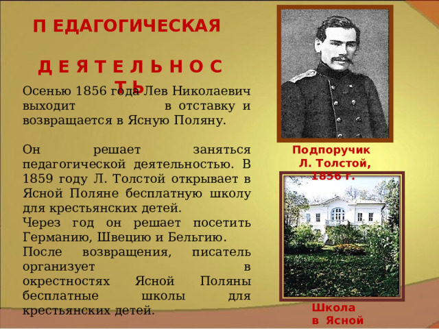 П ЕДАГОГИЧЕСКАЯ Д Е Я Т Е Л Ь Н О С Т Ь Осенью 1856 года Лев Николаевич выходит в отставку и возвращается в Ясную Поляну. Он решает заняться педагогической деятельностью. В 1859 году Л. Толстой открывает в Ясной Поляне бесплатную школу для крестьянских детей. Через год он решает посетить Германию, Швецию и Бельгию. После возвращения, писатель организует в окрестностях Ясной Поляны бесплатные школы для крестьянских детей.  Подпоручик Л. Толстой, 1856 г. Школа в Ясной Поляне 9 