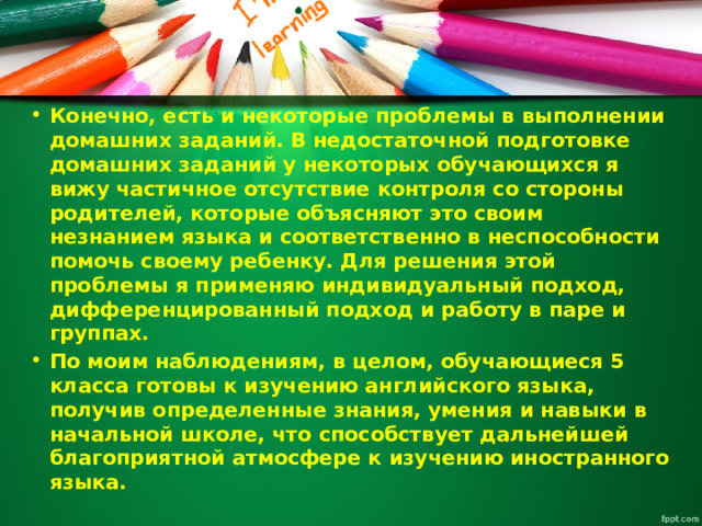 Конечно, есть и некоторые проблемы в выполнении домашних заданий. В недостаточной подготовке домашних заданий у некоторых обучающихся я вижу частичное отсутствие контроля со стороны родителей, которые объясняют это своим незнанием языка и соответственно в неспособности помочь своему ребенку. Для решения этой проблемы я применяю индивидуальный подход, дифференцированный подход и работу в паре и группах. По моим наблюдениям, в целом, обучающиеся 5 класса готовы к изучению английского языка, получив определенные знания, умения и навыки в начальной школе, что способствует дальнейшей благоприятной атмосфере к изучению иностранного языка. 