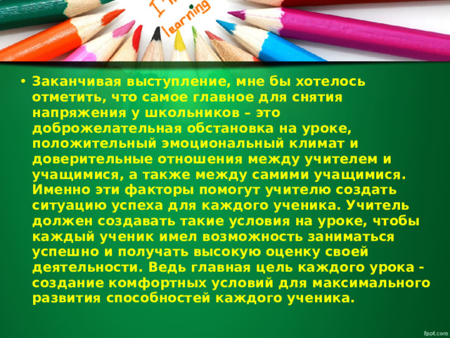 Заканчивая выступление, мне бы хотелось отметить, что самое главное для снятия напряжения у школьников – это доброжелательная обстановка на уроке, положительный эмоциональный климат и доверительные отношения между учителем и учащимися, а также между самими учащимися. Именно эти факторы помогут учителю создать ситуацию успеха для каждого ученика. Учитель должен создавать такие условия на уроке, чтобы каждый ученик имел возможность заниматься успешно и получать высокую оценку своей деятельности. Ведь главная цель каждого урока - создание комфортных условий для максимального развития способностей каждого ученика. 