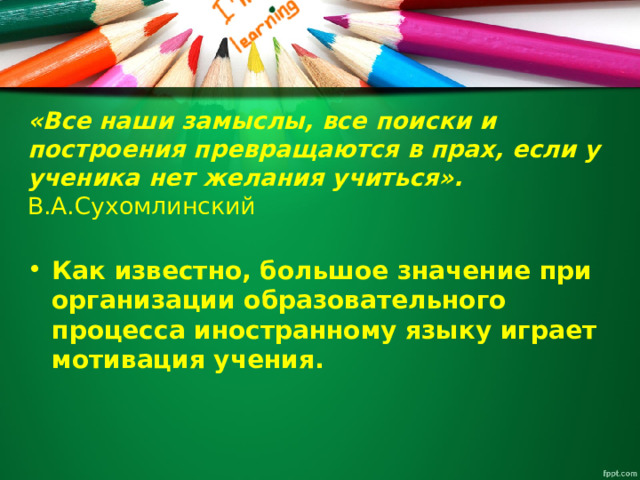 «Все наши замыслы, все поиски и построения превращаются в прах, если у ученика нет желания учиться».     В.А.Сухомлинский   Как известно, большое значение при организации образовательного процесса иностранному языку играет мотивация учения.    
