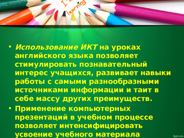 Использование ИКТ  на уроках английского языка позволяет стимулировать познавательный интерес учащихся, развивает навыки работы с самыми разнообразными источниками информации и таит в себе массу других преимуществ. Применение компьютерных презентаций в учебном процессе позволяет интенсифицировать усвоение учебного материала учащимися и проводить занятия на качественно новом уровне. 