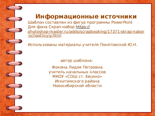 Информационные источники Шаблон составлен из фигур программы PowerPoint Для фона Скрап-набор https:// photoshop-master.ru/adds/scrapbooking/17371-skrap-nabor-schastlivyiy.html  Использованы материалы учителя Понятовской Ю.Н.  автор шаблона: Фокина Лидия Петровна учитель начальных классов МКОУ «СОШ ст. Евсино» Искитимского района Новосибирской области 