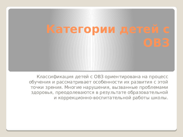 Категории детей с ОВЗ Классификация детей с ОВЗ ориентирована на процесс обучения и рассматривает особенности их развития с этой точки зрения. Многие нарушения, вызванные проблемами здоровья, преодолеваются в результате образовательной и коррекционно-воспитательной работы школы. 