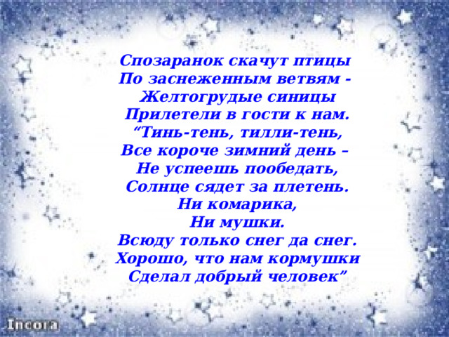 Спозаранок скачут птицы   По заснеженным ветвям -   Желтогрудые синицы  Прилетели в гости к нам. “ Тинь-тень, тилли-тень,  Все короче зимний день –   Не успеешь пообедать,  Солнце сядет за плетень.  Ни комарика,  Ни мушки.  Всюду только снег да снег.  Хорошо, что нам кормушки  Сделал добрый человек” 