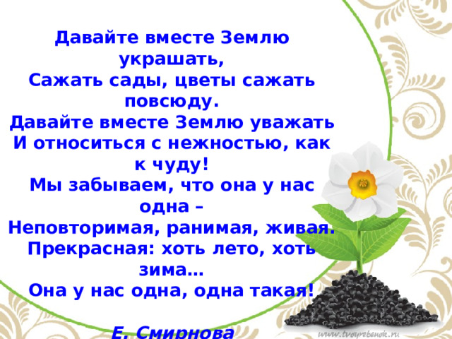 Давайте вместе Землю украшать,  Сажать сады, цветы сажать повсюду.  Давайте вместе Землю уважать  И относиться с нежностью, как к чуду! Мы забываем, что она у нас одна –  Неповторимая, ранимая, живая.  Прекрасная: хоть лето, хоть зима…  Она у нас одна, одна такая!  Е. Смирнова 