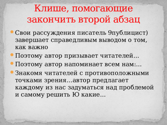 Клише, помогающие закончить второй абзац Свои рассуждения писатель 9публицист) завершает справедливым выводом о том, как важно Поэтому автор призывает читателей… Поэтому автор напоминает всем нам:… Знакомя читателей с противоположными точками зрения…автор предлагает каждому из нас задуматься над проблемой и самому решить Ю какие… 