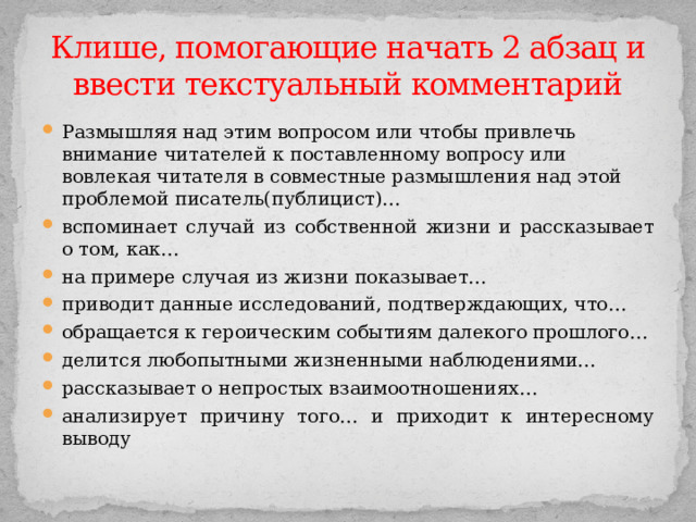 Клише, помогающие начать 2 абзац и ввести текстуальный комментарий Размышляя над этим вопросом или чтобы привлечь внимание читателей к поставленному вопросу или вовлекая читателя в совместные размышления над этой проблемой писатель(публицист)… вспоминает случай из собственной жизни и рассказывает о том, как… на примере случая из жизни показывает… приводит данные исследований, подтверждающих, что… обращается к героическим событиям далекого прошлого… делится любопытными жизненными наблюдениями… рассказывает о непростых взаимоотношениях… анализирует причину того… и приходит к интересному выводу 