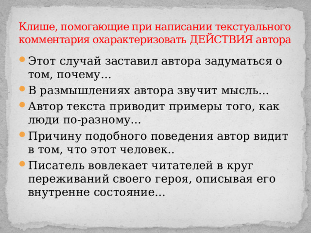 Клише, помогающие при написании текстуального комментария охарактеризовать ДЕЙСТВИЯ автора Этот случай заставил автора задуматься о том, почему… В размышлениях автора звучит мысль… Автор текста приводит примеры того, как люди по-разному… Причину подобного поведения автор видит в том, что этот человек.. Писатель вовлекает читателей в круг переживаний своего героя, описывая его внутренне состояние… 