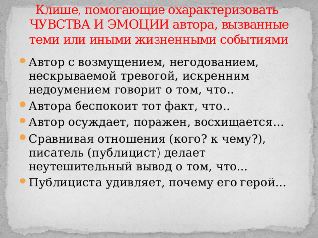 Клише, помогающие охарактеризовать  ЧУВСТВА И ЭМОЦИИ автора, вызванные теми или иными жизненными событиями Автор с возмущением, негодованием, нескрываемой тревогой, искренним недоумением говорит о том, что.. Автора беспокоит тот факт, что.. Автор осуждает, поражен, восхищается… Сравнивая отношения (кого? к чему?), писатель (публицист) делает неутешительный вывод о том, что… Публициста удивляет, почему его герой… 