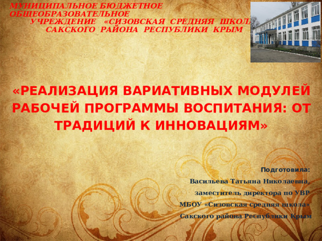     «Реализация вариативных модулей рабочей программы воспитания: от традиций к инновациям»     Муниципальное бюджетное общеобразовательное  учреждение «Сизовская средняя школа»  Сакского района Республики Крым    Подготовила: Васильева Татьяна Николаевна, заместитель директора по УВР МБОУ «Сизовская средняя школа» Сакского района Республики Крым   2021г.  