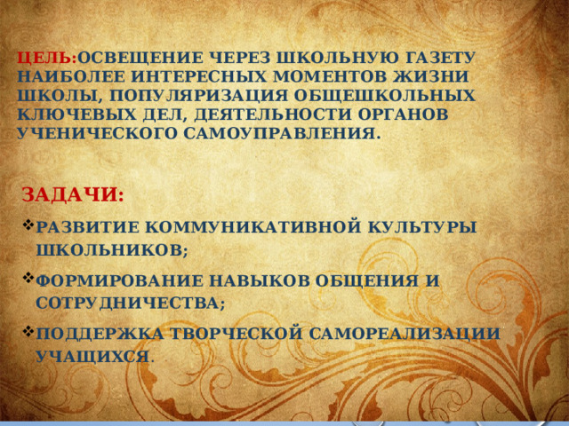 ЦЕЛЬ: ОСВЕЩЕНИЕ ЧЕРЕЗ ШКОЛЬНУЮ ГАЗЕТУ НАИБОЛЕЕ ИНТЕРЕСНЫХ МОМЕНТОВ ЖИЗНИ ШКОЛЫ, ПОПУЛЯРИЗАЦИЯ ОБЩЕШКОЛЬНЫХ КЛЮЧЕВЫХ ДЕЛ, ДЕЯТЕЛЬНОСТИ ОРГАНОВ УЧЕНИЧЕСКОГО САМОУПРАВЛЕНИЯ. ЗАдачи: Развитие коммуникативной культуры школьников; формирование навыков общения и сотрудничества; поддержка творческой самореализации учащихся .  