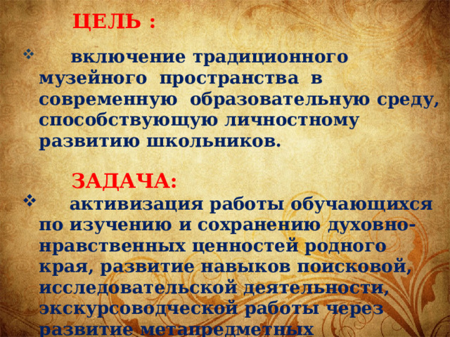  ЦЕЛЬ :  включение традиционного музейного пространства в современную образовательную среду, способствующую личностному развитию школьников.   ЗАДАЧА:  активизация работы обучающихся по изучению и сохранению духовно-нравственных ценностей родного края, развитие навыков поисковой, исследовательской деятельности, экскурсоводческой работы через развитие метапредметных компетенций.   