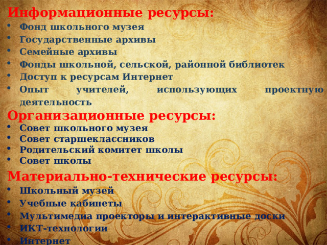 Информационные ресурсы: Фонд школьного музея Государственные архивы Семейные архивы Фонды школьной, сельской, районной библиотек Доступ к ресурсам Интернет Опыт учителей, использующих проектную деятельность Организационные ресурсы: Совет школьного музея Совет старшеклассников Родительский комитет школы Совет школы Материально-технические ресурсы: Школьный музей Учебные кабинеты Мультимедиа проекторы и интерактивные доски ИКТ-технологии Интернет 