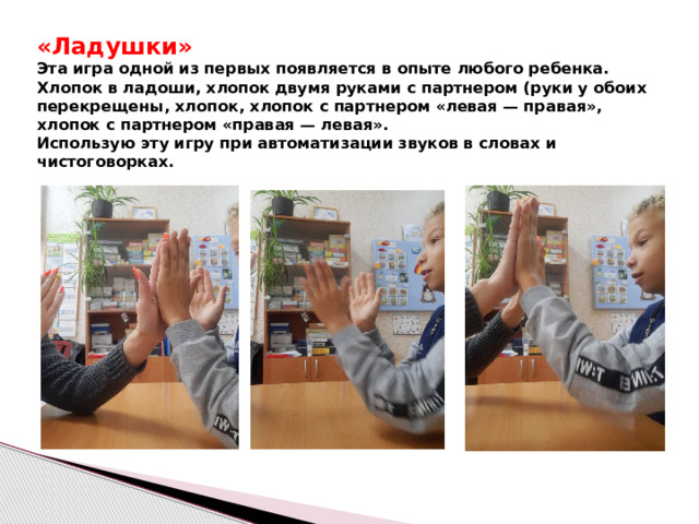 «Ладушки»  Эта игра одной из первых появляется в опыте любого ребенка. Хлопок в ладоши, хлопок двумя руками с партнером (руки у обоих перекрещены, хлопок, хлопок с партнером «левая — правая», хлопок с партнером «правая — левая».  Использую эту игру при автоматизации звуков в словах и чистоговорках.  