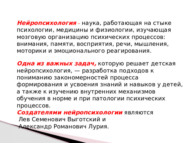 Нейропсихология – наука, работающая на стыке психологии, медицины и физиологии, изучающая мозговую организацию психических процессов: внимания, памяти, восприятия, речи, мышления, моторики и эмоционального реагирования. Одна из важных задач,  которую решает детская нейропсихология, — разработка подходов к пониманию закономерностей процесса формирования и усвоения знаний и навыков у детей, а также к изучению внутренних механизмов обучения в норме и при патологии психических процессов. Создателями нейропсихологии являются  Лев Семенович Выготский и  Александр Романович Лурия.  