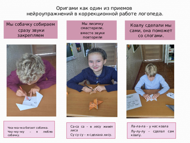 Оригами как один из приемов нейроупражнений в коррекционной работе логопеда. Мы собачку собираем Коалу сделали мы сами, она поможет со слогами. Мы лисичку смастерили,  сразу звуки закрепляем вместе звуки повторили Чка-чка-чка бегает собачка. Чку-чку-чку – я люблю собачку. Ла-ла-ла – у нас коала Са-са са – в лесу живет лиса Су су су – я сделала лису. Лу-лу-лу – сделал сам коалу. 