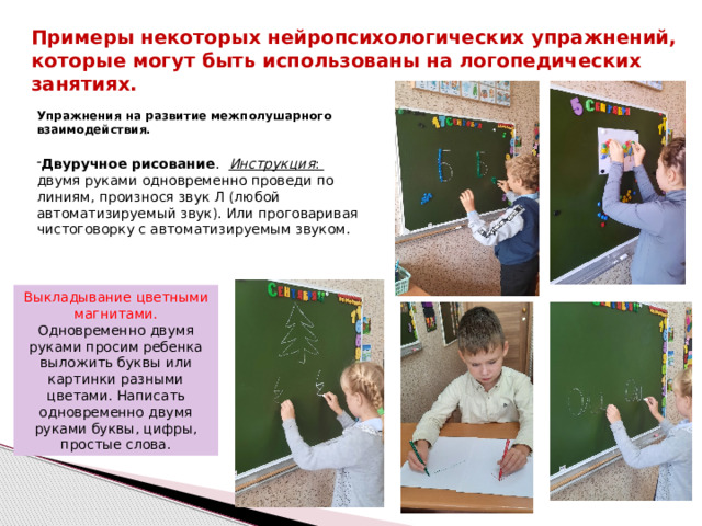 Примеры некоторых нейропсихологических упражнений, которые могут быть использованы на логопедических занятиях. Упражнения на развитие межполушарного взаимодействия. Двуручное рисование .  Инструкция : двумя руками одновременно проведи по линиям, произнося звук Л (любой автоматизируемый звук). Или проговаривая чистоговорку с автоматизируемым звуком. Выкладывание цветными магнитами. Одновременно двумя руками просим ребенка выложить буквы или картинки разными цветами. Написать одновременно двумя руками буквы, цифры, простые слова.  