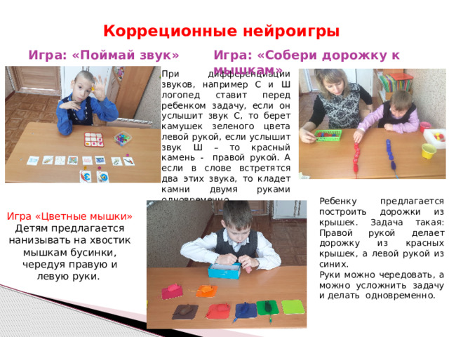  Корреционные нейроигры Игра: «Поймай звук»   Игра: «Собери дорожку к мышкам» При дифференциации звуков, например С и Ш логопед ставит перед ребенком задачу, если он услышит звук С, то берет камушек зеленого цвета левой рукой, если услышит звук Ш – то красный камень - правой рукой. А если в слове встретятся два этих звука, то кладет камни двумя руками одновременно. Ребенку предлагается построить дорожки из крышек. Задача такая: Правой рукой делает дорожку из красных крышек, а левой рукой из синих. Руки можно чередовать, а можно усложнить задачу и делать одновременно. Игра «Цветные мышки» Детям предлагается нанизывать на хвостик мышкам бусинки, чередуя правую и левую руки. 