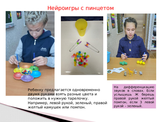 Нейроигры с пинцетом На дифференциацию звуков в словах. Если услышишь Ж берешь правой рукой желтый помпон, если З левой рукой – зеленый. Ребенку предлагается одновременно двумя руками взять разные цвета и положить в нужную тарелочку. Например, левой рукой, зеленый, правой желтый камушек или помпон. 