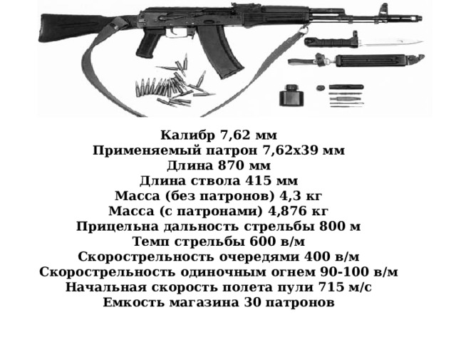 Калибр 7,62 мм Применяемый патрон 7,62х39 мм Длина 870 мм Длина ствола 415 мм Масса (без патронов) 4,3 кг Масса (с патронами) 4,876 кг Прицельна дальность стрельбы 800 м Темп стрельбы 600 в/м Скорострельность очередями 400 в/м Скорострельность одиночным огнем 90-100 в/м Начальная скорость полета пули 715 м/с Емкость магазина 30 патронов   