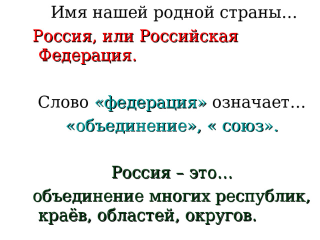  Имя нашей родной страны…  Россия, или Российская Федерация. Слово «федерация» означает… «объединение», « союз». Россия – это…  объединение многих республик, краёв, областей, округов. 