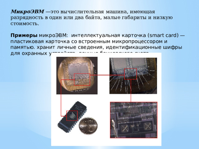МикроЭВМ  —это вычислительная машина, имеющая разрядность в один или два байта, малые габариты и низкую стоимость.   Примеры микроЭВМ: интеллектуальная карточка (smart card) — пластиковая карточка со встроенным микропроцессором и памятью. хра­нит личные сведения, идентификационные шифры для охранных устройств, данные банковского счета 