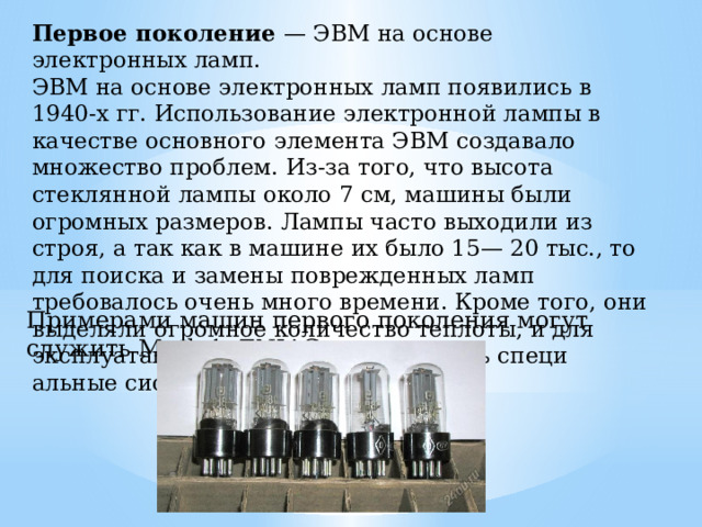 Первое поколение — ЭВМ на основе электронных ламп. ЭВМ на основе электронных ламп появились в 1940-х гг. Использование электронной лампы в качестве основного эле­мента ЭВМ создавало множество проблем. Из-за того, что высота стеклянной лампы около 7 см, машины были огромных размеров. Лампы часто выходили из строя, а так как в машине их было 15— 20 тыс., то для поиска и замены поврежденных ламп требовалось очень много времени. Кроме того, они выделяли огромное количе­ство теплоты, и для эксплуатации такой ЭВМ требовались специ­альные системы охлаждения. Примерами машин первого поколения могут служить Mark 1, ENIAC 