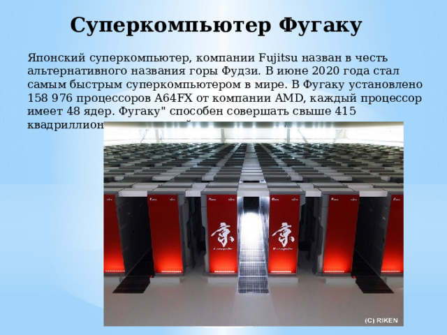 Суперкомпьютер Фугаку Японский суперкомпьютер, компании Fujitsu назван в честь альтернативного названия горы Фудзи. В июне 2020 года стал самым быстрым суперкомпьютером в мире. В Фугаку установлено 158 976 процессоров A64FX от компании AMD, каждый процессор имеет 48 ядер. Фугаку