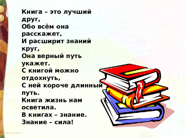 Книга – это лучший друг,  Обо всём она расскажет,  И расширит знаний круг,  Она верный путь укажет.  С книгой можно отдохнуть,   С ней короче длинный путь.  Книга жизнь нам осветила.  В книгах – знание.  Знание – сила! 