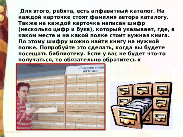   Для этого, ребята, есть алфавитный каталог. На каждой карточке стоят фамилия автора каталогу. Также на каждой карточке написан шифр (несколько цифр и букв), который указывает, где, в каком месте и на какой полке стоит нужная книга. По этому шифру можно найти книгу на нужной полке. Попробуйте это сделать, когда вы будете посещать библиотеку. Если у вас не будет что-то получаться, то обязательно обратитесь к библиотекарю.  
