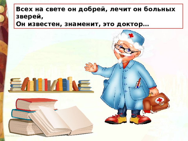Всех на свете он добрей, лечит он больных зверей,  Он известен, знаменит, это доктор…  