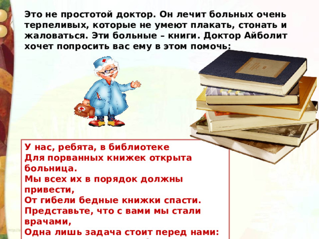 Это не простотой доктор. Он лечит больных очень терпеливых, которые не умеют плакать, стонать и жаловаться. Эти больные – книги. Доктор Айболит хочет попросить вас ему в этом помочь: У нас, ребята, в библиотеке  Для порванных книжек открыта больница.  Мы всех их в порядок должны привести,  От гибели бедные книжки спасти.  Представьте, что с вами мы стали врачами,  Одна лишь задача стоит перед нами:  Больных исцелить, чтоб здоровыми стали,  Чтоб сестра и братья их тоже читали. 