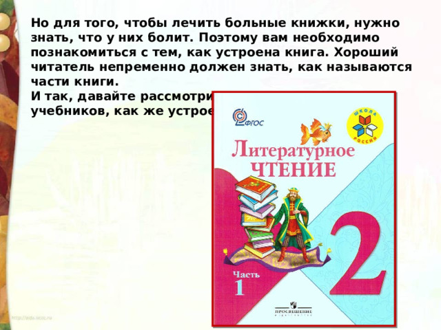 Но для того, чтобы лечить больные книжки, нужно знать, что у них болит. Поэтому вам необходимо познакомиться с тем, как устроена книга. Хороший читатель непременно должен знать, как называются части книги. И так, давайте рассмотрим на примере ваших учебников, как же устроена книга.  